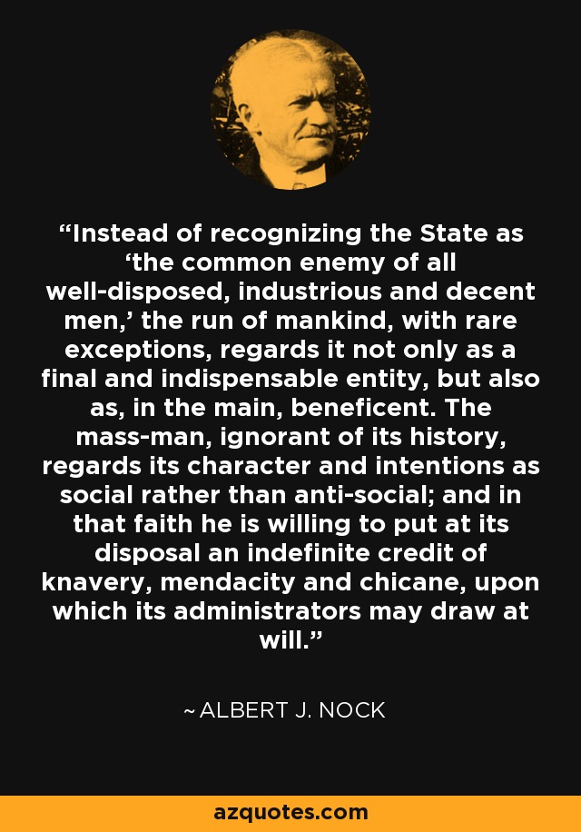 Instead of recognizing the State as ‘the common enemy of all well-disposed, industrious and decent men,’ the run of mankind, with rare exceptions, regards it not only as a final and indispensable entity, but also as, in the main, beneficent. The mass-man, ignorant of its history, regards its character and intentions as social rather than anti-social; and in that faith he is willing to put at its disposal an indefinite credit of knavery, mendacity and chicane, upon which its administrators may draw at will. - Albert J. Nock