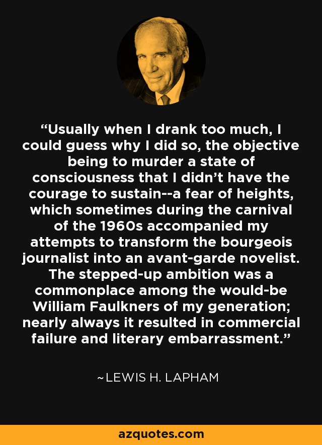 Usually when I drank too much, I could guess why I did so, the objective being to murder a state of consciousness that I didn't have the courage to sustain--a fear of heights, which sometimes during the carnival of the 1960s accompanied my attempts to transform the bourgeois journalist into an avant-garde novelist. The stepped-up ambition was a commonplace among the would-be William Faulkners of my generation; nearly always it resulted in commercial failure and literary embarrassment. - Lewis H. Lapham