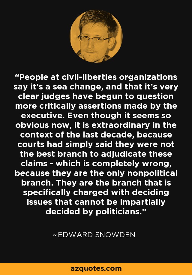 People at civil-liberties organizations say it's a sea change, and that it's very clear judges have begun to question more critically assertions made by the executive. Even though it seems so obvious now, it is extraordinary in the context of the last decade, because courts had simply said they were not the best branch to adjudicate these claims - which is completely wrong, because they are the only nonpolitical branch. They are the branch that is specifically charged with deciding issues that cannot be impartially decided by politicians. - Edward Snowden