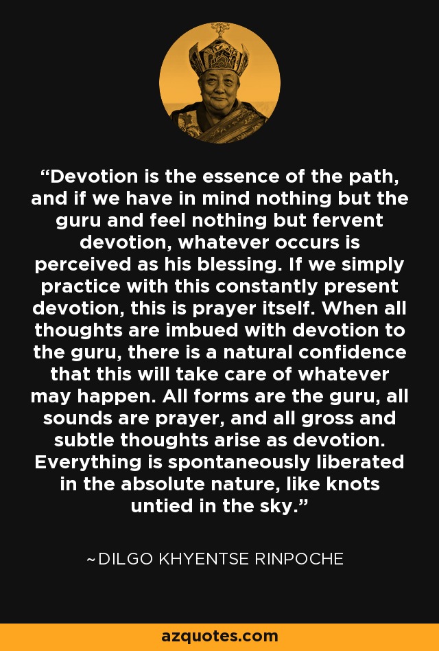 Devotion is the essence of the path, and if we have in mind nothing but the guru and feel nothing but fervent devotion, whatever occurs is perceived as his blessing. If we simply practice with this constantly present devotion, this is prayer itself. When all thoughts are imbued with devotion to the guru, there is a natural confidence that this will take care of whatever may happen. All forms are the guru, all sounds are prayer, and all gross and subtle thoughts arise as devotion. Everything is spontaneously liberated in the absolute nature, like knots untied in the sky. - Dilgo Khyentse Rinpoche