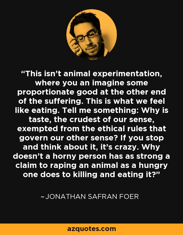 This isn't animal experimentation, where you an imagine some proportionate good at the other end of the suffering. This is what we feel like eating. Tell me something: Why is taste, the crudest of our sense, exempted from the ethical rules that govern our other sense? If you stop and think about it, it's crazy. Why doesn't a horny person has as strong a claim to raping an animal as a hungry one does to killing and eating it? - Jonathan Safran Foer