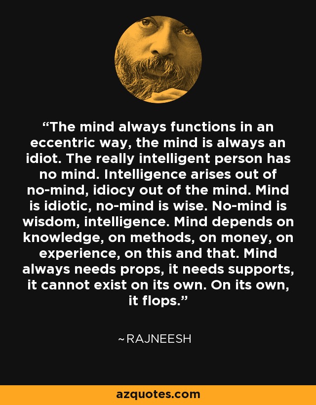 The mind always functions in an eccentric way, the mind is always an idiot. The really intelligent person has no mind. Intelligence arises out of no-mind, idiocy out of the mind. Mind is idiotic, no-mind is wise. No-mind is wisdom, intelligence. Mind depends on knowledge, on methods, on money, on experience, on this and that. Mind always needs props, it needs supports, it cannot exist on its own. On its own, it flops. - Rajneesh