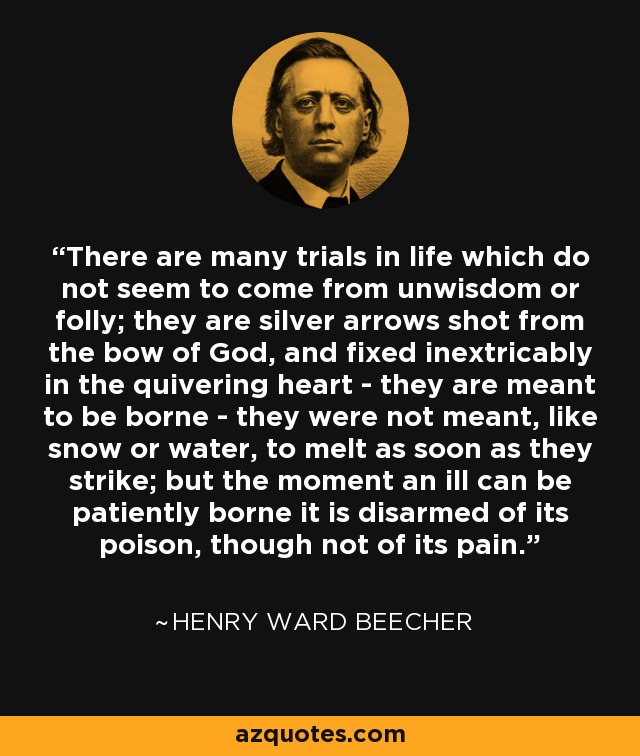 There are many trials in life which do not seem to come from unwisdom or folly; they are silver arrows shot from the bow of God, and fixed inextricably in the quivering heart - they are meant to be borne - they were not meant, like snow or water, to melt as soon as they strike; but the moment an ill can be patiently borne it is disarmed of its poison, though not of its pain. - Henry Ward Beecher