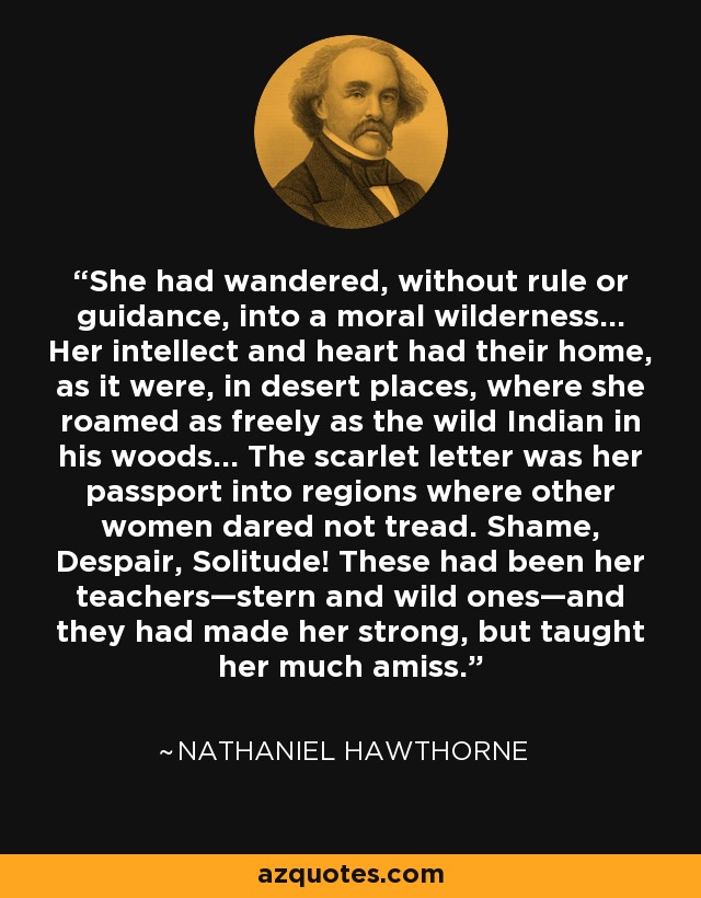 She had wandered, without rule or guidance, into a moral wilderness... Her intellect and heart had their home, as it were, in desert places, where she roamed as freely as the wild Indian in his woods... The scarlet letter was her passport into regions where other women dared not tread. Shame, Despair, Solitude! These had been her teachers—stern and wild ones—and they had made her strong, but taught her much amiss. - Nathaniel Hawthorne