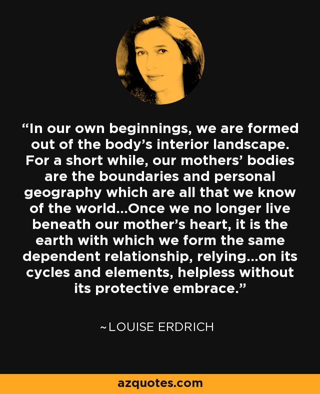 In our own beginnings, we are formed out of the body's interior landscape. For a short while, our mothers' bodies are the boundaries and personal geography which are all that we know of the world...Once we no longer live beneath our mother's heart, it is the earth with which we form the same dependent relationship, relying...on its cycles and elements, helpless without its protective embrace. - Louise Erdrich