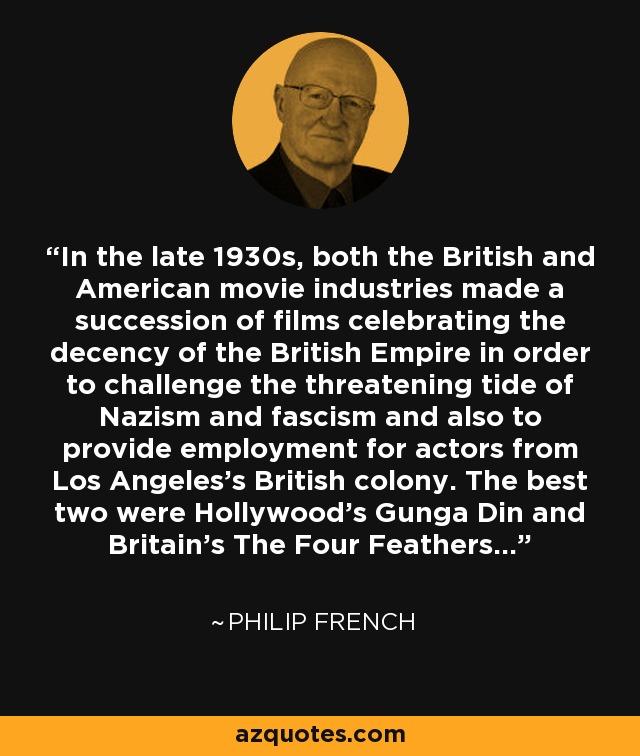 In the late 1930s, both the British and American movie industries made a succession of films celebrating the decency of the British Empire in order to challenge the threatening tide of Nazism and fascism and also to provide employment for actors from Los Angeles's British colony. The best two were Hollywood's Gunga Din and Britain's The Four Feathers... - Philip French