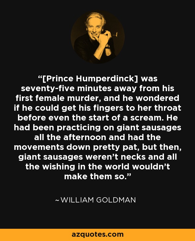 [Prince Humperdinck] was seventy-five minutes away from his first female murder, and he wondered if he could get his fingers to her throat before even the start of a scream. He had been practicing on giant sausages all the afternoon and had the movements down pretty pat, but then, giant sausages weren’t necks and all the wishing in the world wouldn’t make them so. - William Goldman