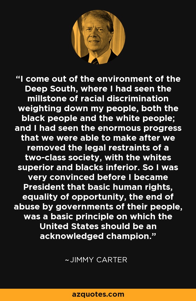 I come out of the environment of the Deep South, where I had seen the millstone of racial discrimination weighting down my people, both the black people and the white people; and I had seen the enormous progress that we were able to make after we removed the legal restraints of a two-class society, with the whites superior and blacks inferior. So I was very convinced before I became President that basic human rights, equality of opportunity, the end of abuse by governments of their people, was a basic principle on which the United States should be an acknowledged champion. - Jimmy Carter