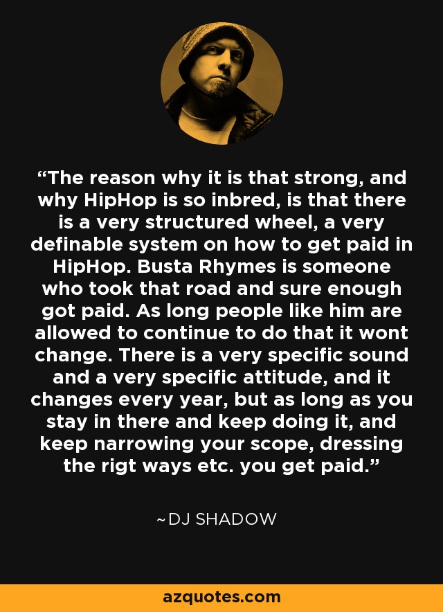The reason why it is that strong, and why HipHop is so inbred, is that there is a very structured wheel, a very definable system on how to get paid in HipHop. Busta Rhymes is someone who took that road and sure enough got paid. As long people like him are allowed to continue to do that it wont change. There is a very specific sound and a very specific attitude, and it changes every year, but as long as you stay in there and keep doing it, and keep narrowing your scope, dressing the rigt ways etc. you get paid. - DJ Shadow