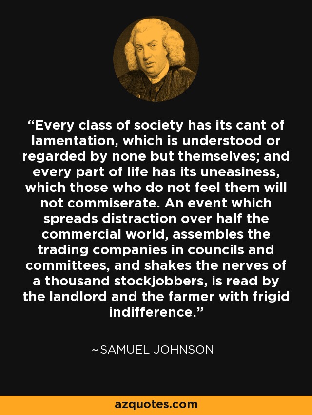 Every class of society has its cant of lamentation, which is understood or regarded by none but themselves; and every part of life has its uneasiness, which those who do not feel them will not commiserate. An event which spreads distraction over half the commercial world, assembles the trading companies in councils and committees, and shakes the nerves of a thousand stockjobbers, is read by the landlord and the farmer with frigid indifference. - Samuel Johnson