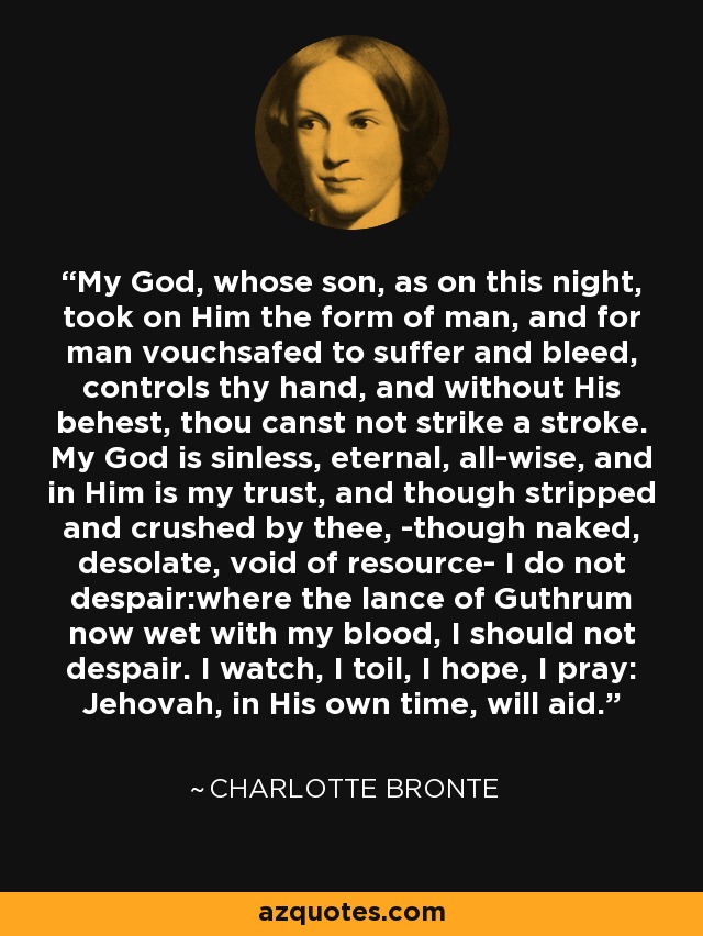 My God, whose son, as on this night, took on Him the form of man, and for man vouchsafed to suffer and bleed, controls thy hand, and without His behest, thou canst not strike a stroke. My God is sinless, eternal, all-wise, and in Him is my trust, and though stripped and crushed by thee, -though naked, desolate, void of resource- I do not despair:where the lance of Guthrum now wet with my blood, I should not despair. I watch, I toil, I hope, I pray: Jehovah, in His own time, will aid. - Charlotte Bronte