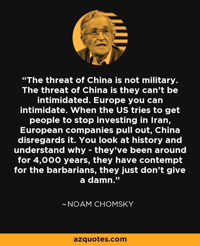 The threat of China is not military. The threat of China is they can't be intimidated. Europe you can intimidate. When the US tries to get people to stop investing in Iran, European companies pull out, China disregards it. You look at history and understand why - they've been around for 4,000 years, they have contempt for the barbarians, they just don't give a damn. - Noam Chomsky