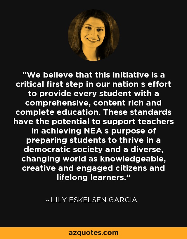 We believe that this initiative is a critical first step in our nation s effort to provide every student with a comprehensive, content rich and complete education. These standards have the potential to support teachers in achieving NEA s purpose of preparing students to thrive in a democratic society and a diverse, changing world as knowledgeable, creative and engaged citizens and lifelong learners. - Lily Eskelsen Garcia