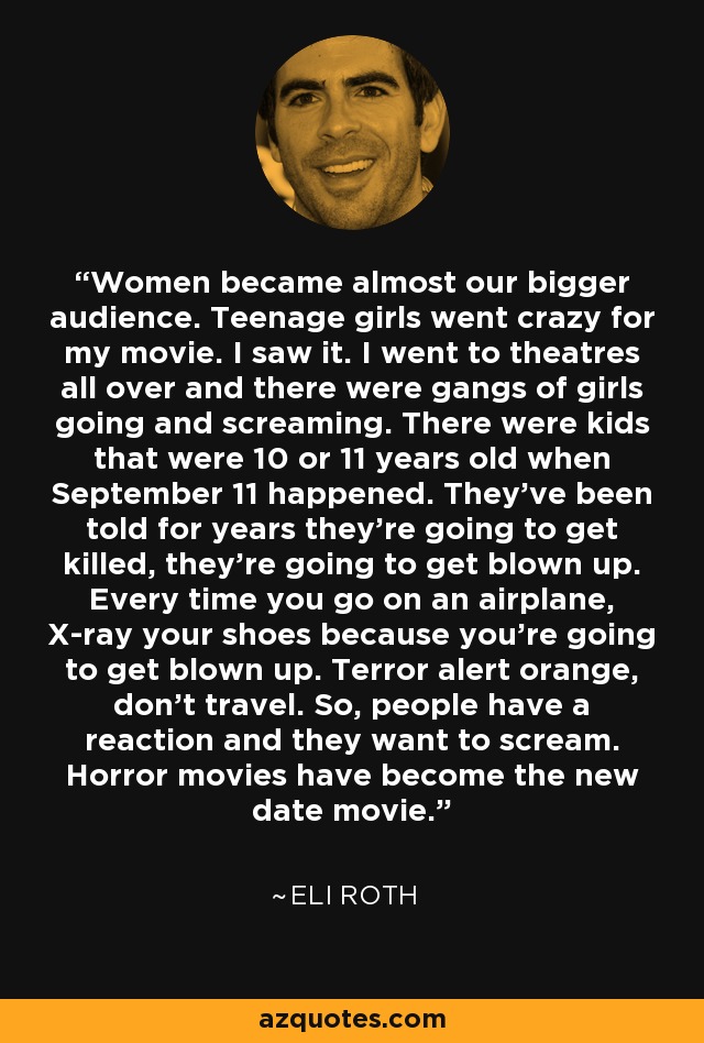 Women became almost our bigger audience. Teenage girls went crazy for my movie. I saw it. I went to theatres all over and there were gangs of girls going and screaming. There were kids that were 10 or 11 years old when September 11 happened. They've been told for years they're going to get killed, they're going to get blown up. Every time you go on an airplane, X-ray your shoes because you're going to get blown up. Terror alert orange, don't travel. So, people have a reaction and they want to scream. Horror movies have become the new date movie. - Eli Roth