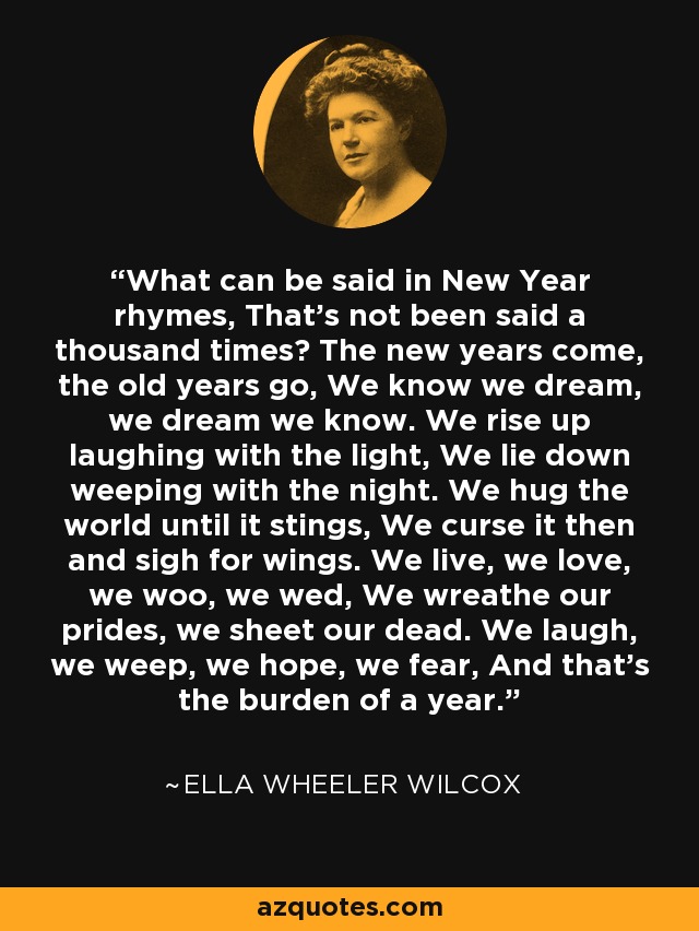 What can be said in New Year rhymes, That's not been said a thousand times? The new years come, the old years go, We know we dream, we dream we know. We rise up laughing with the light, We lie down weeping with the night. We hug the world until it stings, We curse it then and sigh for wings. We live, we love, we woo, we wed, We wreathe our prides, we sheet our dead. We laugh, we weep, we hope, we fear, And that's the burden of a year. - Ella Wheeler Wilcox