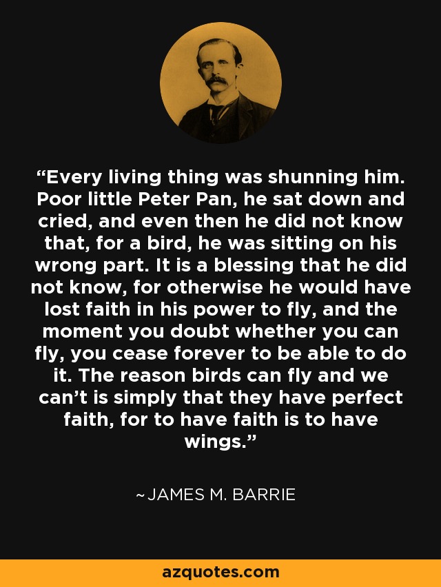 Every living thing was shunning him. Poor little Peter Pan, he sat down and cried, and even then he did not know that, for a bird, he was sitting on his wrong part. It is a blessing that he did not know, for otherwise he would have lost faith in his power to fly, and the moment you doubt whether you can fly, you cease forever to be able to do it. The reason birds can fly and we can't is simply that they have perfect faith, for to have faith is to have wings. - James M. Barrie