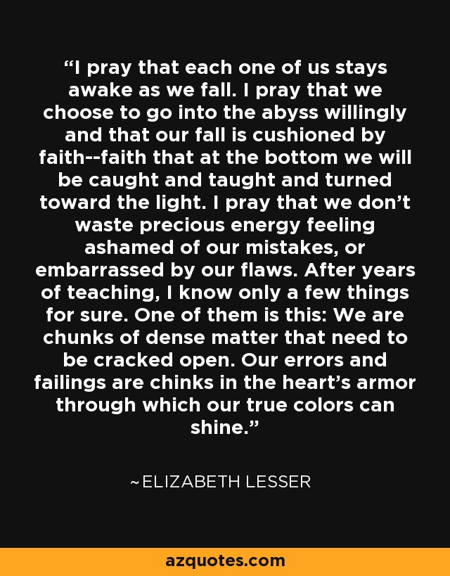 I pray that each one of us stays awake as we fall. I pray that we choose to go into the abyss willingly and that our fall is cushioned by faith--faith that at the bottom we will be caught and taught and turned toward the light. I pray that we don't waste precious energy feeling ashamed of our mistakes, or embarrassed by our flaws. After years of teaching, I know only a few things for sure. One of them is this: We are chunks of dense matter that need to be cracked open. Our errors and failings are chinks in the heart's armor through which our true colors can shine. - Elizabeth Lesser
