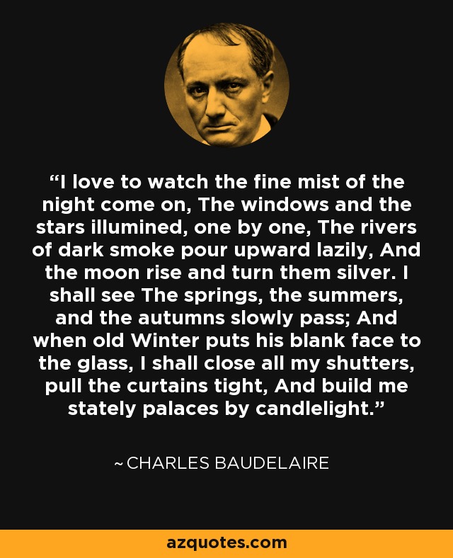 I love to watch the fine mist of the night come on, The windows and the stars illumined, one by one, The rivers of dark smoke pour upward lazily, And the moon rise and turn them silver. I shall see The springs, the summers, and the autumns slowly pass; And when old Winter puts his blank face to the glass, I shall close all my shutters, pull the curtains tight, And build me stately palaces by candlelight. - Charles Baudelaire