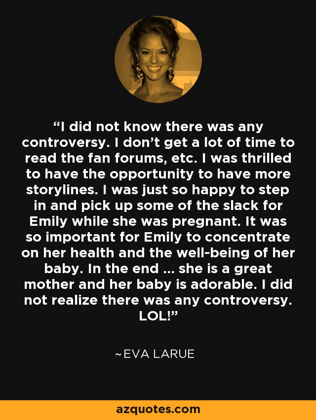 I did not know there was any controversy. I don't get a lot of time to read the fan forums, etc. I was thrilled to have the opportunity to have more storylines. I was just so happy to step in and pick up some of the slack for Emily while she was pregnant. It was so important for Emily to concentrate on her health and the well-being of her baby. In the end ... she is a great mother and her baby is adorable. I did not realize there was any controversy. LOL! - Eva LaRue