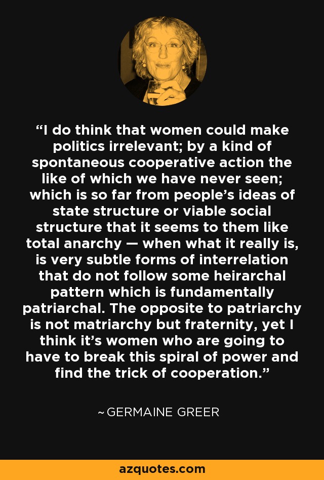 I do think that women could make politics irrelevant; by a kind of spontaneous cooperative action the like of which we have never seen; which is so far from people’s ideas of state structure or viable social structure that it seems to them like total anarchy — when what it really is, is very subtle forms of interrelation that do not follow some heirarchal pattern which is fundamentally patriarchal. The opposite to patriarchy is not matriarchy but fraternity, yet I think it’s women who are going to have to break this spiral of power and find the trick of cooperation. - Germaine Greer