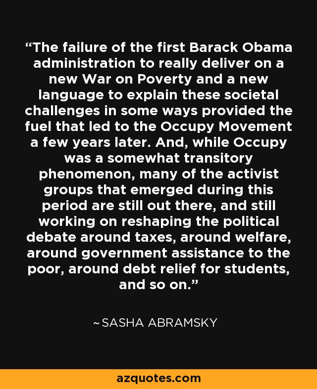 The failure of the first Barack Obama administration to really deliver on a new War on Poverty and a new language to explain these societal challenges in some ways provided the fuel that led to the Occupy Movement a few years later. And, while Occupy was a somewhat transitory phenomenon, many of the activist groups that emerged during this period are still out there, and still working on reshaping the political debate around taxes, around welfare, around government assistance to the poor, around debt relief for students, and so on. - Sasha Abramsky