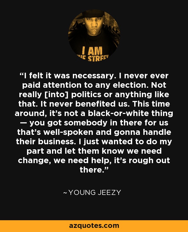 I felt it was necessary. I never ever paid attention to any election. Not really [into] politics or anything like that. It never benefited us. This time around, it's not a black-or-white thing — you got somebody in there for us that's well-spoken and gonna handle their business. I just wanted to do my part and let them know we need change, we need help, it's rough out there. - Young Jeezy