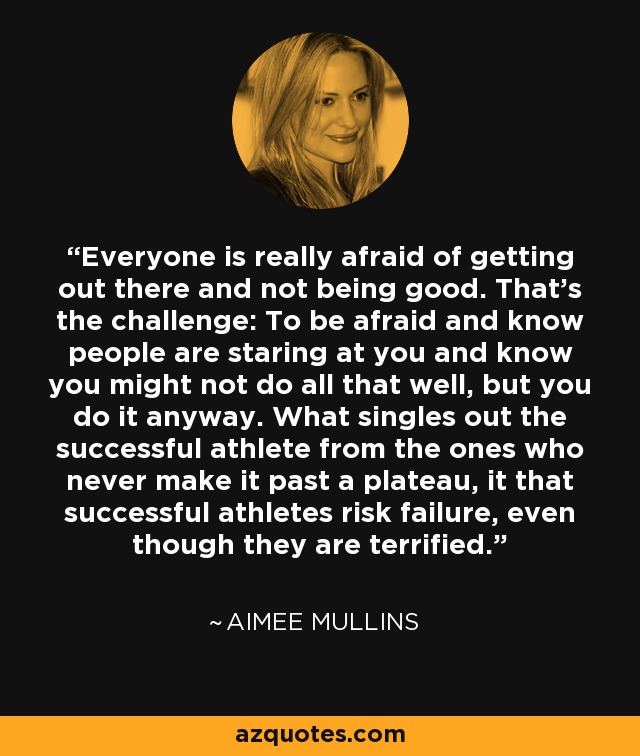 Everyone is really afraid of getting out there and not being good. That's the challenge: To be afraid and know people are staring at you and know you might not do all that well, but you do it anyway. What singles out the successful athlete from the ones who never make it past a plateau, it that successful athletes risk failure, even though they are terrified. - Aimee Mullins
