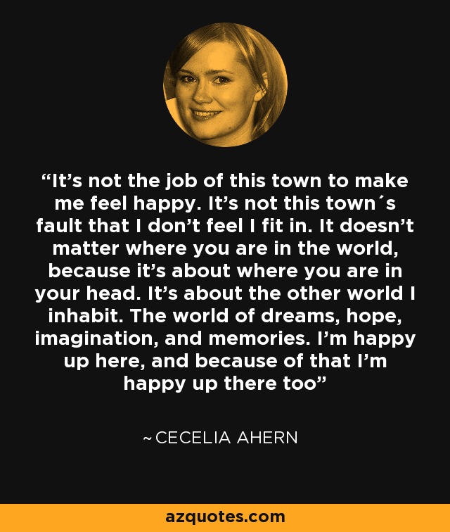 It's not the job of this town to make me feel happy. It's not this town´s fault that I don't feel I fit in. It doesn't matter where you are in the world, because it's about where you are in your head. It's about the other world I inhabit. The world of dreams, hope, imagination, and memories. I'm happy up here, and because of that I'm happy up there too - Cecelia Ahern