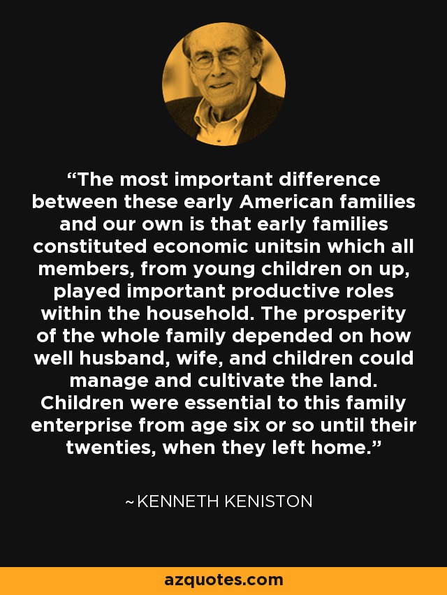 The most important difference between these early American families and our own is that early families constituted economic unitsin which all members, from young children on up, played important productive roles within the household. The prosperity of the whole family depended on how well husband, wife, and children could manage and cultivate the land. Children were essential to this family enterprise from age six or so until their twenties, when they left home. - Kenneth Keniston