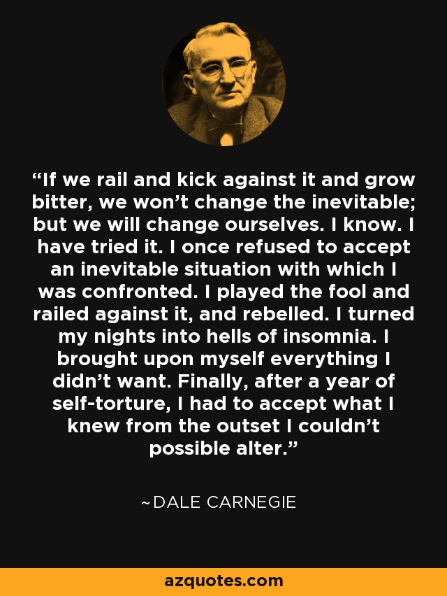 If we rail and kick against it and grow bitter, we won't change the inevitable; but we will change ourselves. I know. I have tried it. I once refused to accept an inevitable situation with which I was confronted. I played the fool and railed against it, and rebelled. I turned my nights into hells of insomnia. I brought upon myself everything I didn't want. Finally, after a year of self-torture, I had to accept what I knew from the outset I couldn't possible alter. - Dale Carnegie