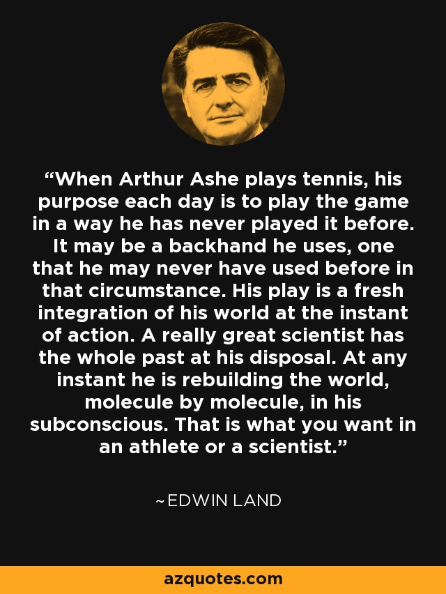 When Arthur Ashe plays tennis, his purpose each day is to play the game in a way he has never played it before. It may be a backhand he uses, one that he may never have used before in that circumstance. His play is a fresh integration of his world at the instant of action. A really great scientist has the whole past at his disposal. At any instant he is rebuilding the world, molecule by molecule, in his subconscious. That is what you want in an athlete or a scientist. - Edwin Land