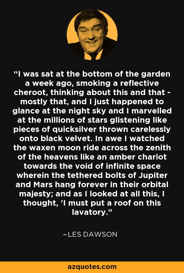 I was sat at the bottom of the garden a week ago, smoking a reflective cheroot, thinking about this and that - mostly that, and I just happened to glance at the night sky and I marvelled at the millions of stars glistening like pieces of quicksilver thrown carelessly onto black velvet. In awe I watched the waxen moon ride across the zenith of the heavens like an amber chariot towards the void of infinite space wherein the tethered bolts of Jupiter and Mars hang forever in their orbital majesty; and as I looked at all this, I thought, 'I must put a roof on this lavatory. - Les Dawson