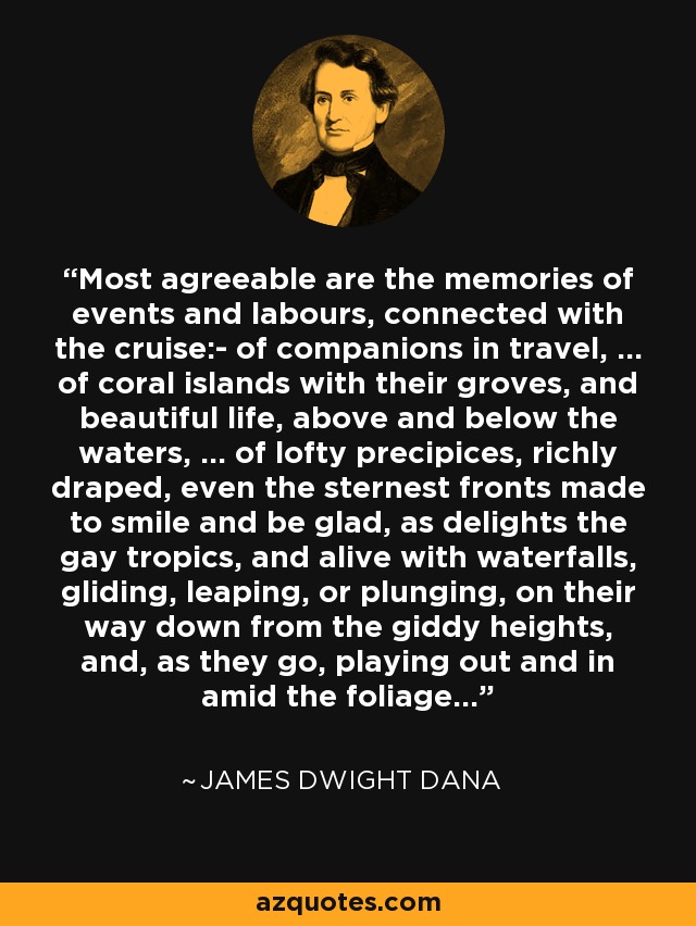 Most agreeable are the memories of events and labours, connected with the cruise:- of companions in travel, ... of coral islands with their groves, and beautiful life, above and below the waters, ... of lofty precipices, richly draped, even the sternest fronts made to smile and be glad, as delights the gay tropics, and alive with waterfalls, gliding, leaping, or plunging, on their way down from the giddy heights, and, as they go, playing out and in amid the foliage... - James Dwight Dana