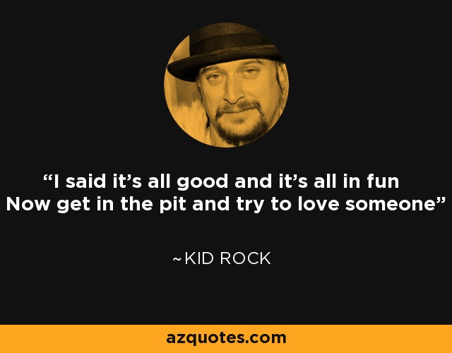 I said it's all good and it's all in fun Now get in the pit and try to love someone - Kid Rock