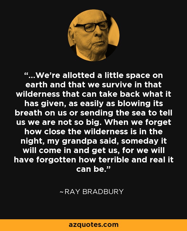 ...We're allotted a little space on earth and that we survive in that wilderness that can take back what it has given, as easily as blowing its breath on us or sending the sea to tell us we are not so big. When we forget how close the wilderness is in the night, my grandpa said, someday it will come in and get us, for we will have forgotten how terrible and real it can be. - Ray Bradbury