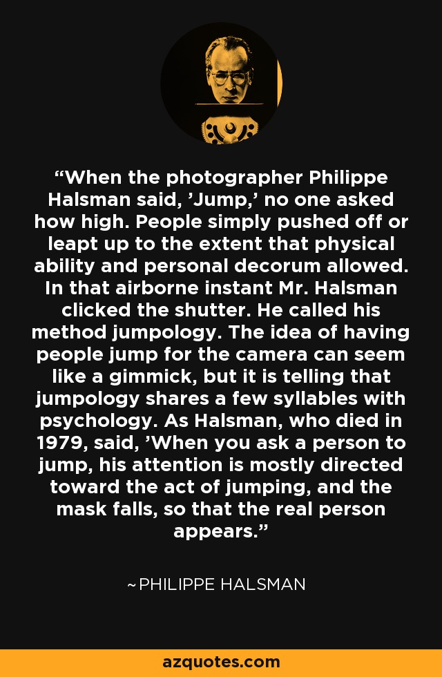 When the photographer Philippe Halsman said, 'Jump,' no one asked how high. People simply pushed off or leapt up to the extent that physical ability and personal decorum allowed. In that airborne instant Mr. Halsman clicked the shutter. He called his method jumpology. The idea of having people jump for the camera can seem like a gimmick, but it is telling that jumpology shares a few syllables with psychology. As Halsman, who died in 1979, said, 'When you ask a person to jump, his attention is mostly directed toward the act of jumping, and the mask falls, so that the real person appears.' - Philippe Halsman