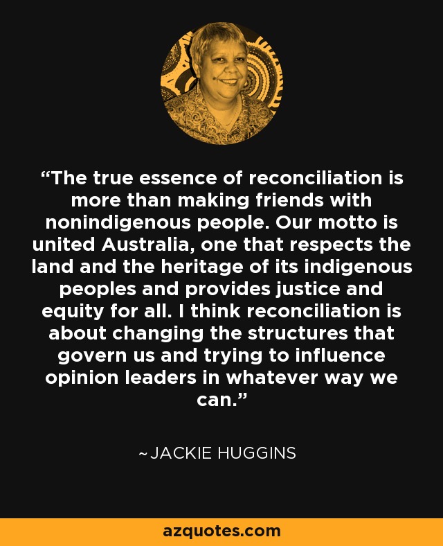 The true essence of reconciliation is more than making friends with nonindigenous people. Our motto is united Australia, one that respects the land and the heritage of its indigenous peoples and provides justice and equity for all. I think reconciliation is about changing the structures that govern us and trying to influence opinion leaders in whatever way we can. - Jackie Huggins
