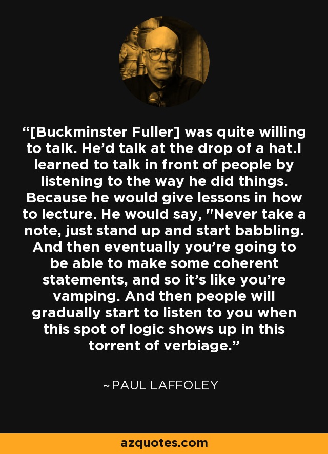 [Buckminster Fuller] was quite willing to talk. He'd talk at the drop of a hat.I learned to talk in front of people by listening to the way he did things. Because he would give lessons in how to lecture. He would say, 