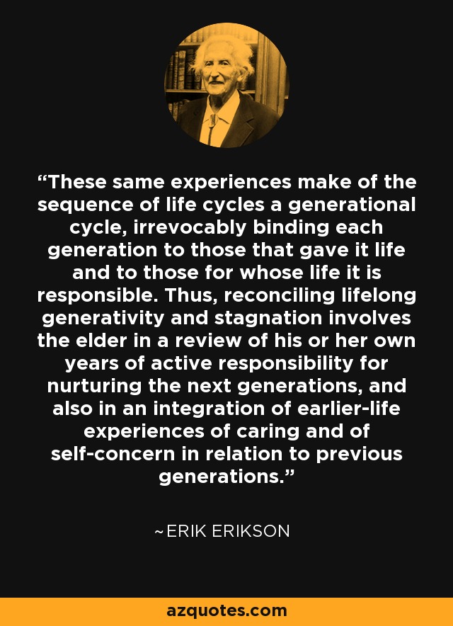 These same experiences make of the sequence of life cycles a generational cycle, irrevocably binding each generation to those that gave it life and to those for whose life it is responsible. Thus, reconciling lifelong generativity and stagnation involves the elder in a review of his or her own years of active responsibility for nurturing the next generations, and also in an integration of earlier-life experiences of caring and of self-concern in relation to previous generations. - Erik Erikson