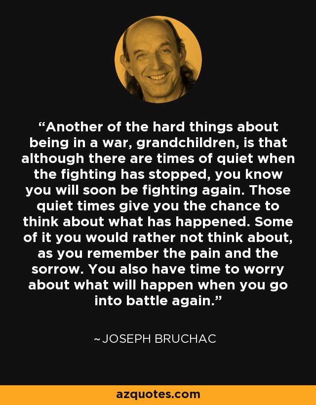 Another of the hard things about being in a war, grandchildren, is that although there are times of quiet when the fighting has stopped, you know you will soon be fighting again. Those quiet times give you the chance to think about what has happened. Some of it you would rather not think about, as you remember the pain and the sorrow. You also have time to worry about what will happen when you go into battle again. - Joseph Bruchac