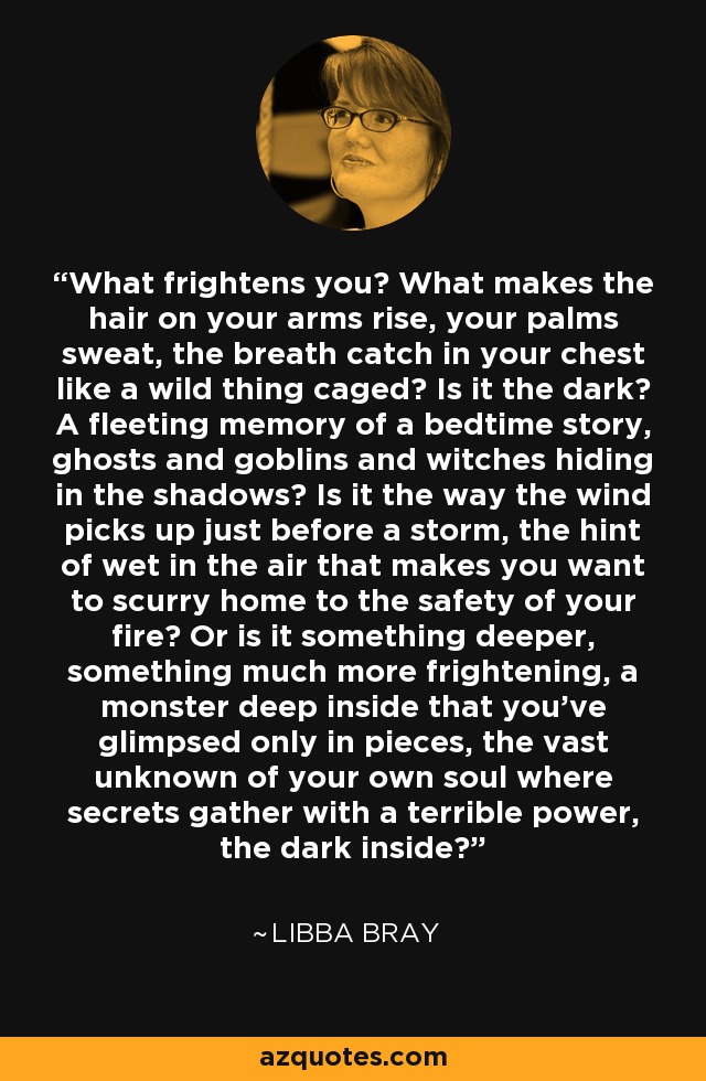 What frightens you? What makes the hair on your arms rise, your palms sweat, the breath catch in your chest like a wild thing caged? Is it the dark? A fleeting memory of a bedtime story, ghosts and goblins and witches hiding in the shadows? Is it the way the wind picks up just before a storm, the hint of wet in the air that makes you want to scurry home to the safety of your fire? Or is it something deeper, something much more frightening, a monster deep inside that you've glimpsed only in pieces, the vast unknown of your own soul where secrets gather with a terrible power, the dark inside? - Libba Bray