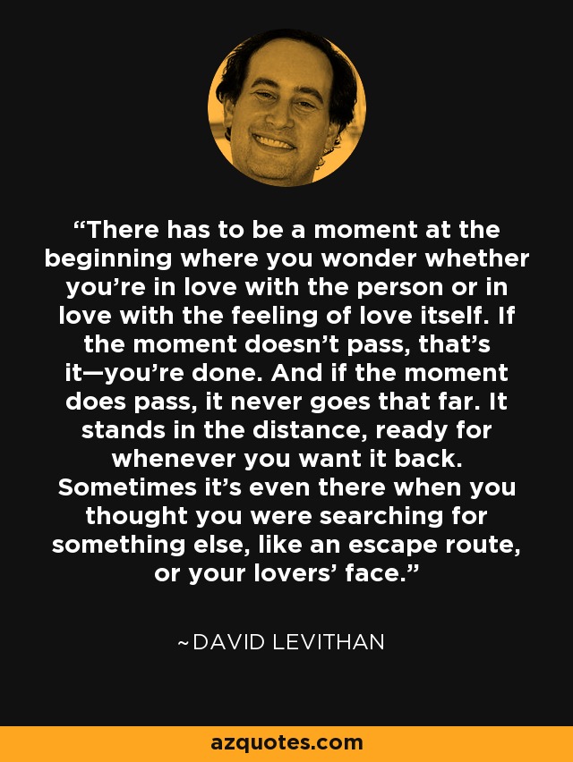 There has to be a moment at the beginning where you wonder whether you’re in love with the person or in love with the feeling of love itself. If the moment doesn’t pass, that’s it—you’re done. And if the moment does pass, it never goes that far. It stands in the distance, ready for whenever you want it back. Sometimes it’s even there when you thought you were searching for something else, like an escape route, or your lovers’ face. - David Levithan