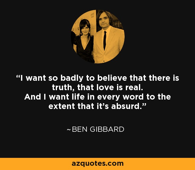 I want so badly to believe that there is truth, that love is real. And I want life in every word to the extent that it's absurd. - Ben Gibbard