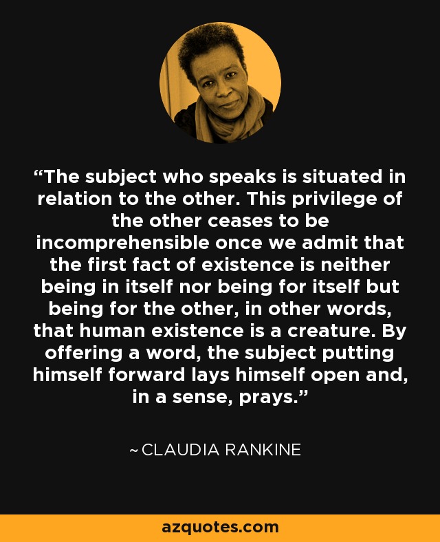 The subject who speaks is situated in relation to the other. This privilege of the other ceases to be incomprehensible once we admit that the first fact of existence is neither being in itself nor being for itself but being for the other, in other words, that human existence is a creature. By offering a word, the subject putting himself forward lays himself open and, in a sense, prays. - Claudia Rankine