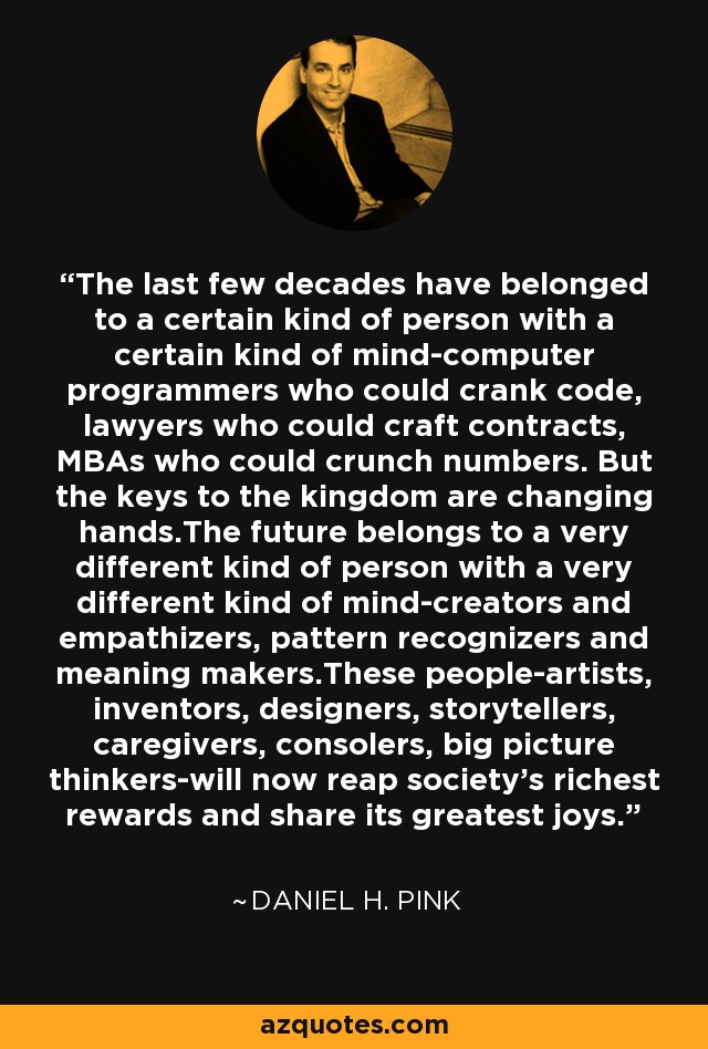 The last few decades have belonged to a certain kind of person with a certain kind of mind-computer programmers who could crank code, lawyers who could craft contracts, MBAs who could crunch numbers. But the keys to the kingdom are changing hands.The future belongs to a very different kind of person with a very different kind of mind-creators and empathizers, pattern recognizers and meaning makers.These people-artists, inventors, designers, storytellers, caregivers, consolers, big picture thinkers-will now reap society's richest rewards and share its greatest joys. - Daniel H. Pink