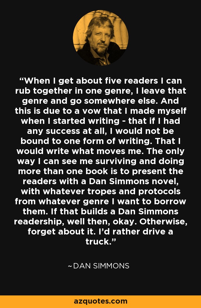 When I get about five readers I can rub together in one genre, I leave that genre and go somewhere else. And this is due to a vow that I made myself when I started writing - that if I had any success at all, I would not be bound to one form of writing. That I would write what moves me. The only way I can see me surviving and doing more than one book is to present the readers with a Dan Simmons novel, with whatever tropes and protocols from whatever genre I want to borrow them. If that builds a Dan Simmons readership, well then, okay. Otherwise, forget about it. I'd rather drive a truck. - Dan Simmons