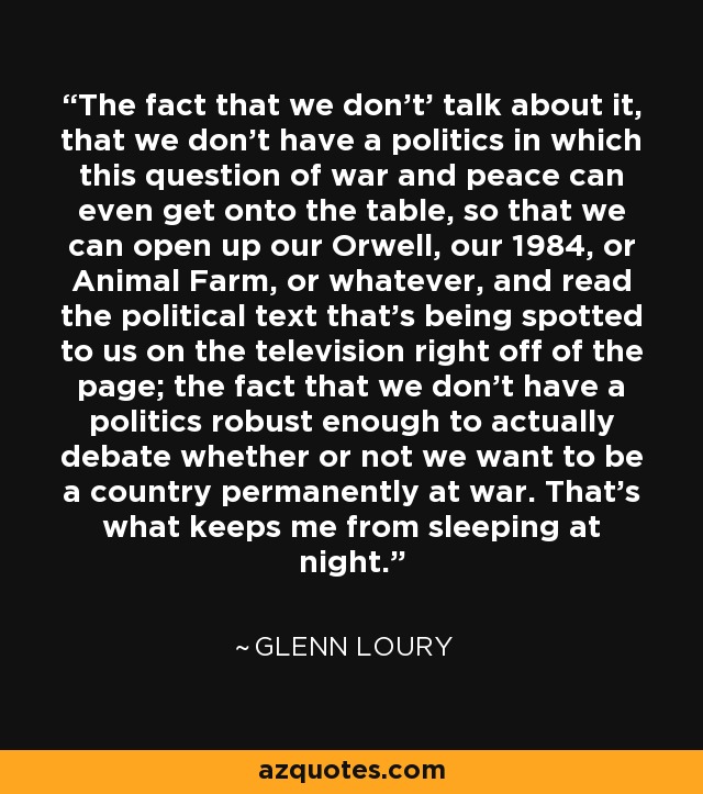 The fact that we don't' talk about it, that we don't have a politics in which this question of war and peace can even get onto the table, so that we can open up our Orwell, our 1984, or Animal Farm, or whatever, and read the political text that's being spotted to us on the television right off of the page; the fact that we don't have a politics robust enough to actually debate whether or not we want to be a country permanently at war. That's what keeps me from sleeping at night. - Glenn Loury