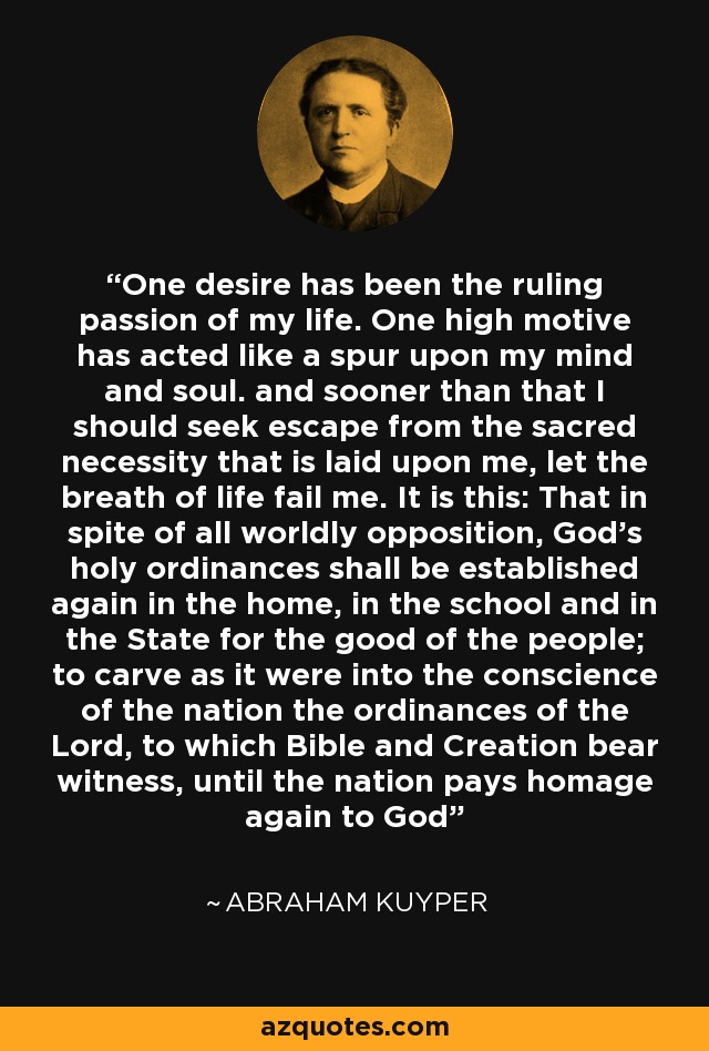 One desire has been the ruling passion of my life. One high motive has acted like a spur upon my mind and soul. and sooner than that I should seek escape from the sacred necessity that is laid upon me, let the breath of life fail me. It is this: That in spite of all worldly opposition, God's holy ordinances shall be established again in the home, in the school and in the State for the good of the people; to carve as it were into the conscience of the nation the ordinances of the Lord, to which Bible and Creation bear witness, until the nation pays homage again to God - Abraham Kuyper