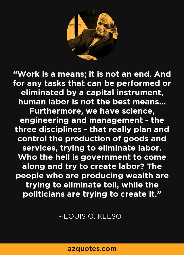 Work is a means; it is not an end. And for any tasks that can be performed or eliminated by a capital instrument, human labor is not the best means... Furthermore, we have science, engineering and management - the three disciplines - that really plan and control the production of goods and services, trying to eliminate labor. Who the hell is government to come along and try to create labor? The people who are producing wealth are trying to eliminate toil, while the politicians are trying to create it. - Louis O. Kelso
