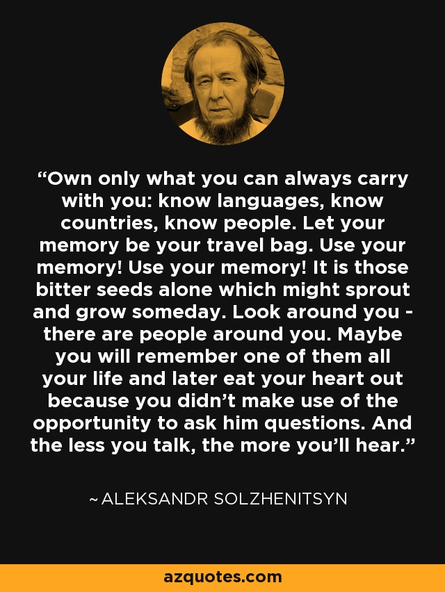 Own only what you can always carry with you: know languages, know countries, know people. Let your memory be your travel bag. Use your memory! Use your memory! It is those bitter seeds alone which might sprout and grow someday. Look around you - there are people around you. Maybe you will remember one of them all your life and later eat your heart out because you didn't make use of the opportunity to ask him questions. And the less you talk, the more you'll hear. - Aleksandr Solzhenitsyn